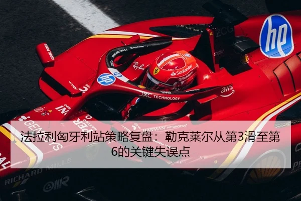 法拉利匈牙利站策略复盘：勒克莱尔从第3滑至第6的关键失误点
