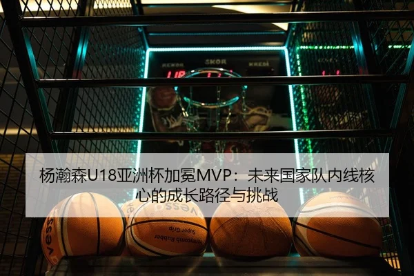 杨瀚森U18亚洲杯加冕MVP：未来国家队内线核心的成长路径与挑战